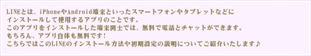 LINEとは、iPhoneやAndroid端末といったスマートフォンやタブレットなどにインストールして使用するアプリのことです。このアプリをインストールした端末同士では、無料で電話とチャットができます。もちろん、アプリ自体も無料です！こちらではこのLINEのインストール方法や初期設定の説明についてご紹介いたします♪