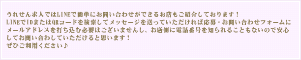 うれせん求人ではLINEで簡単にお問い合わせができるお店もご紹介しております！LINEでIDまたはQRコードを検索してメッセージを送っていただければ応募・お問い合わせフォームにメールアドレスを打ち込む必要はございませんし、お店側に電話番号を知られることもないので安心してお問い合わせしていただけると思います！ぜひご利用ください♪